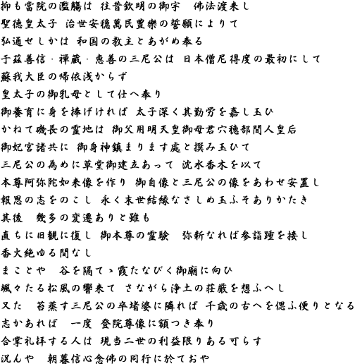 抑も當院の濫觴は 往昔欽明の御宇　佛法渡来し聖徳皇太子 治世安穏萬民豊樂の誓願によりて弘通せしかは 和国の教主とあがめ奉る　于茲善信・禅蔵・恵善の三尼公は 日本僧尼得度の最初にして蘇我大臣の帰依浅からず　皇太子の御乳母として仕へ奉り　御養育に身を捧げければ 太子深く其勤労を嘉し玉ひ　かねて磯長の霊地は 御父用明天皇御母君穴穂部間人皇后御妃宮諸共に 御身神鎮まります處と撰み玉ひて三尼公の為めに草堂御建立あって 沈水香木を以て本尊阿弥陀如来像を作り 御自像と三尼公の像をあわせ安置し報恩の志をのこし 永く末世結縁なさしめ玉ふそありかたき　其後　幾多の変遷ありと雖も直ちに旧観に復し 御本尊の霊験　弥新なれば参詣踵を接し香火絶ゆる間なし　まことや　谷を隔てゝ霞たなびく御廟に向ひ颯々たる松風の響来て さながら浄土の荘厳を想ふへし　又た　苔蒸す三尼公の卒堵婆に隣れば 千歳の古へを偲ふ便りとなる志かあれば　一度 登院尊像に額つき奉り合掌礼拝する人は 現当二世の利益限りある可らす　況んや　朝暮信心念佛の同行に於ておや