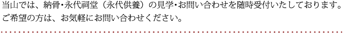 当山では、納骨・永代祠堂（永代供養）の見学・お問い合わせを随時受付いたしております。ご希望の方は、お気軽にお問い合わせください。